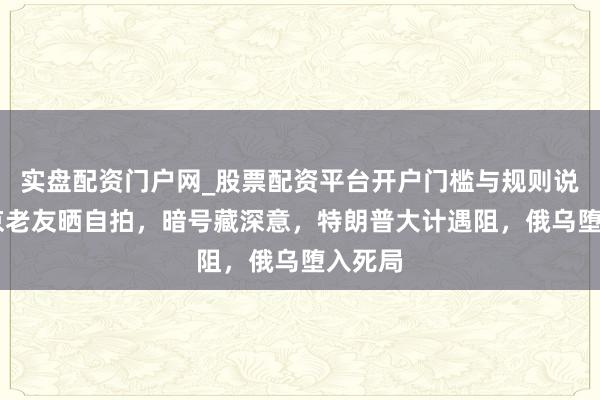 实盘配资门户网_股票配资平台开户门槛与规则说明 普京老友晒自拍，暗号藏深意，特朗普大计遇阻，俄乌堕入死局