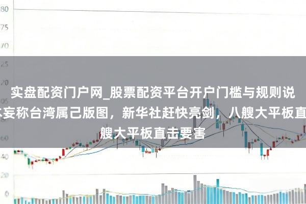实盘配资门户网_股票配资平台开户门槛与规则说明 日本妄称台湾属己版图，新华社赶快亮剑，八艘大平板直击要害