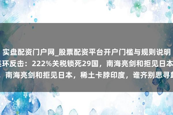 实盘配资门户网_股票配资平台开户门槛与规则说明 方式升温！中国三招连环反击：222%关税锁死29国，南海亮剑和拒见日本，稀土卡脖印度，谁齐别思寻衅中国