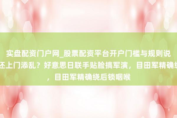 实盘配资门户网_股票配资平台开户门槛与规则说明 大过年还上门添乱？好意思日联手贴脸搞军演，目田军精确绕后锁咽喉