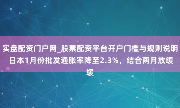 实盘配资门户网_股票配资平台开户门槛与规则说明 日本1月份批发通胀率降至2.3%，结合两月放缓