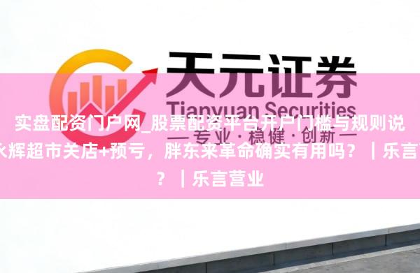 实盘配资门户网_股票配资平台开户门槛与规则说明 永辉超市关店+预亏，胖东来革命确实有用吗？｜乐言营业