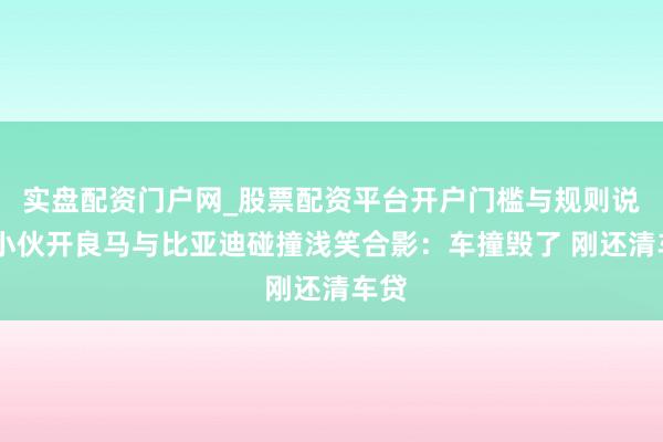 实盘配资门户网_股票配资平台开户门槛与规则说明 小伙开良马与比亚迪碰撞浅笑合影：车撞毁了 刚还清车贷