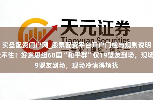 实盘配资门户网_股票配资平台开户门槛与规则说明 特朗普脸挂不住！好意思组60国“和平群”仅19盟友到场，现场冷清得烦扰