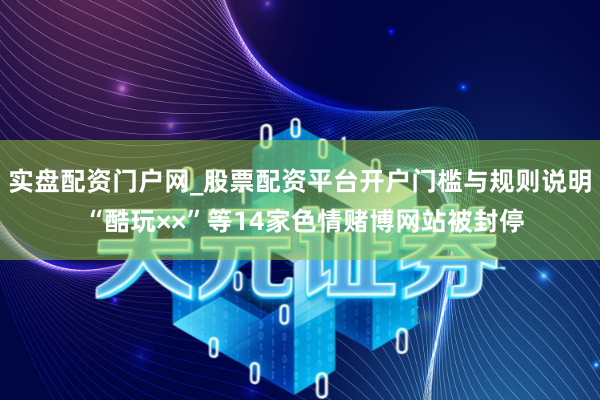 实盘配资门户网_股票配资平台开户门槛与规则说明 “酷玩××”等14家色情赌博网站被封停