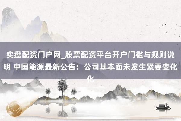 实盘配资门户网_股票配资平台开户门槛与规则说明 中国能源最新公告：公司基本面未发生紧要变化