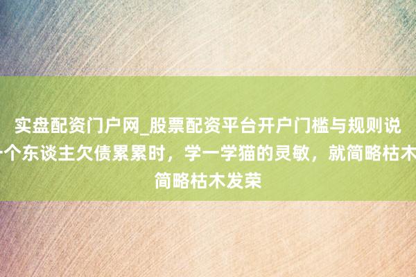 实盘配资门户网_股票配资平台开户门槛与规则说明 一个东谈主欠债累累时，学一学猫的灵敏，就简略枯木发荣